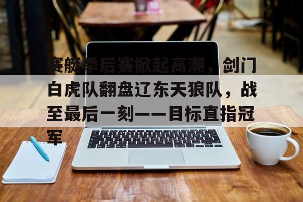 包含赛艇季后赛掀起高潮，剑门白虎队翻盘辽东天狼队，战至最后一刻——目标直指冠军的词条-九游体育官方入口